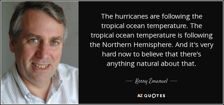 The hurricanes are following the tropical ocean temperature. The tropical ocean temperature is following the Northern Hemisphere. And it's very hard now to believe that there's anything natural about that. - Kerry Emanuel