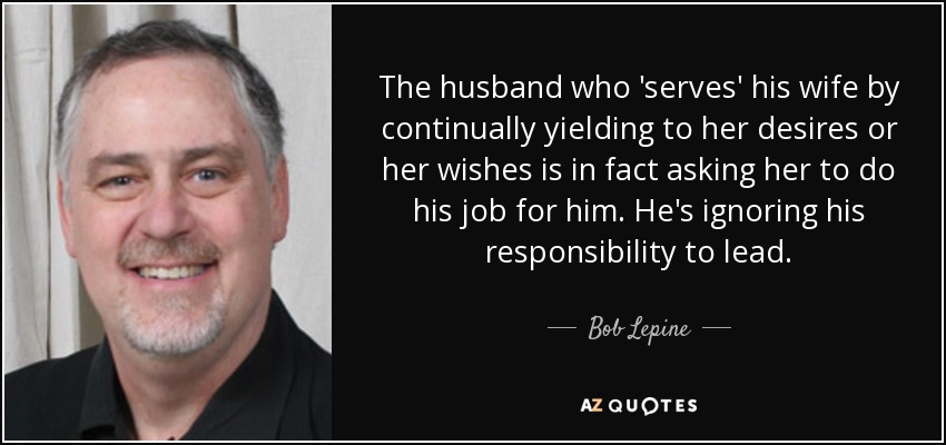 The husband who 'serves' his wife by continually yielding to her desires or her wishes is in fact asking her to do his job for him. He's ignoring his responsibility to lead. - Bob Lepine