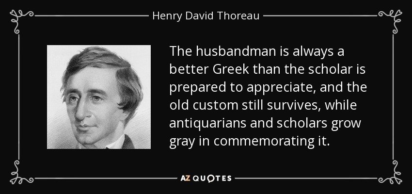 The husbandman is always a better Greek than the scholar is prepared to appreciate, and the old custom still survives, while antiquarians and scholars grow gray in commemorating it. - Henry David Thoreau