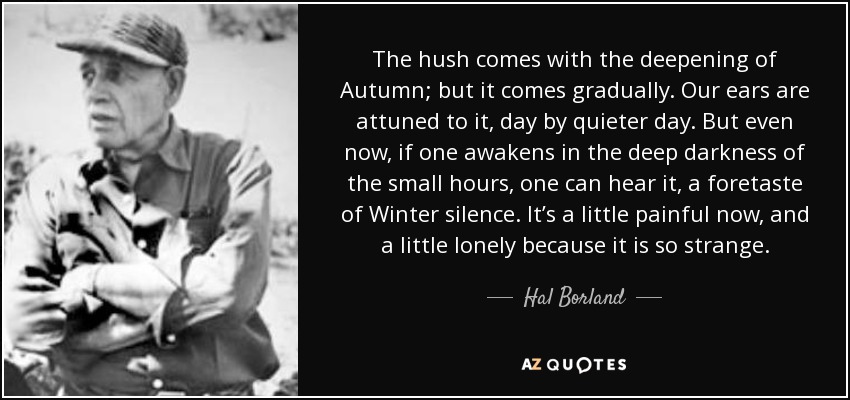 The hush comes with the deepening of Autumn; but it comes gradually. Our ears are attuned to it, day by quieter day. But even now, if one awakens in the deep darkness of the small hours, one can hear it, a foretaste of Winter silence. It’s a little painful now, and a little lonely because it is so strange. - Hal Borland