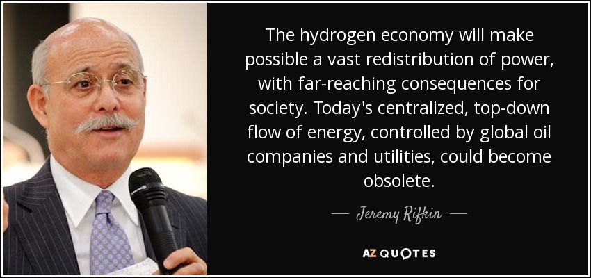 The hydrogen economy will make possible a vast redistribution of power, with far-reaching consequences for society. Today's centralized, top-down flow of energy, controlled by global oil companies and utilities, could become obsolete. - Jeremy Rifkin