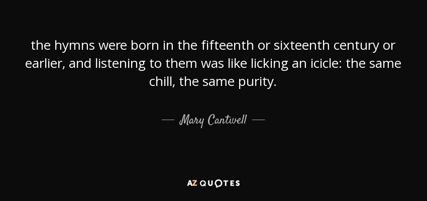 the hymns were born in the fifteenth or sixteenth century or earlier, and listening to them was like licking an icicle: the same chill, the same purity. - Mary Cantwell