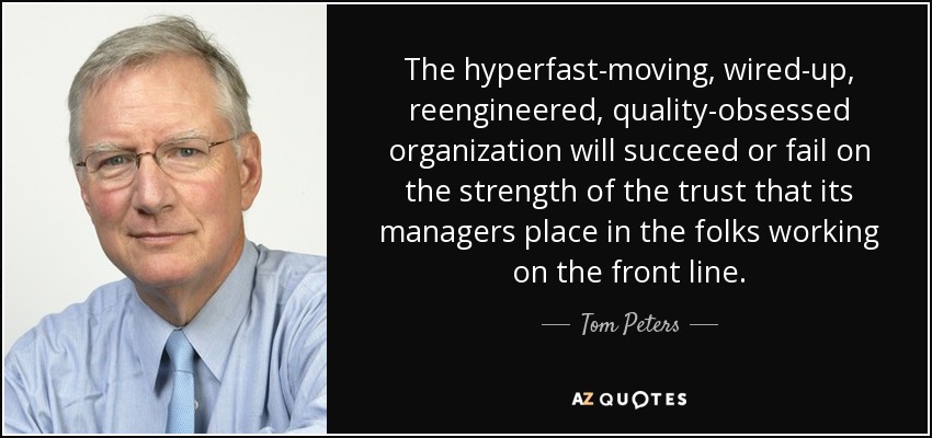 The hyperfast-moving, wired-up, reengineered, quality-obsessed organization will succeed or fail on the strength of the trust that its managers place in the folks working on the front line. - Tom Peters