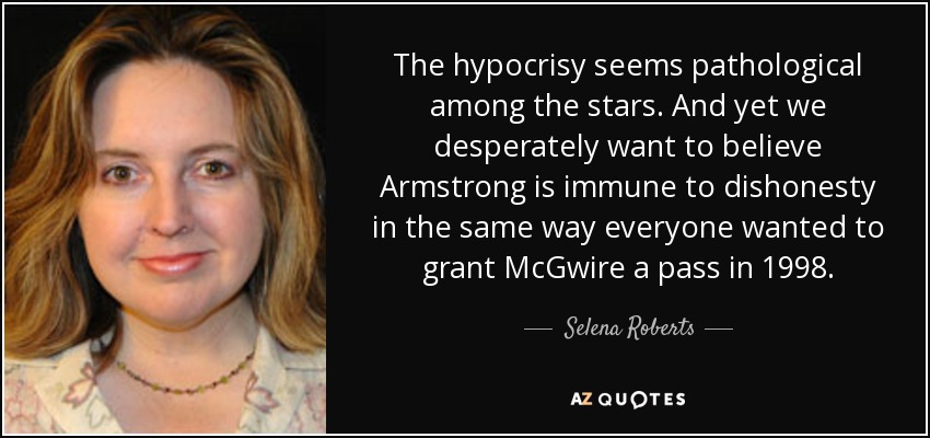 The hypocrisy seems pathological among the stars. And yet we desperately want to believe Armstrong is immune to dishonesty in the same way everyone wanted to grant McGwire a pass in 1998. - Selena Roberts