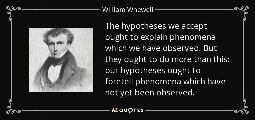 The hypotheses we accept ought to explain phenomena which we have observed. But they ought to do more than this: our hypotheses ought to foretell phenomena which have not yet been observed. - William Whewell