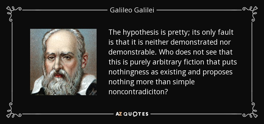 The hypothesis is pretty; its only fault is that it is neither demonstrated nor demonstrable. Who does not see that this is purely arbitrary fiction that puts nothingness as existing and proposes nothing more than simple noncontradiciton? - Galileo Galilei