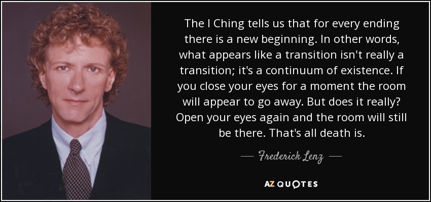 The I Ching tells us that for every ending there is a new beginning. In other words, what appears like a transition isn't really a transition; it's a continuum of existence. If you close your eyes for a moment the room will appear to go away. But does it really? Open your eyes again and the room will still be there. That's all death is. - Frederick Lenz