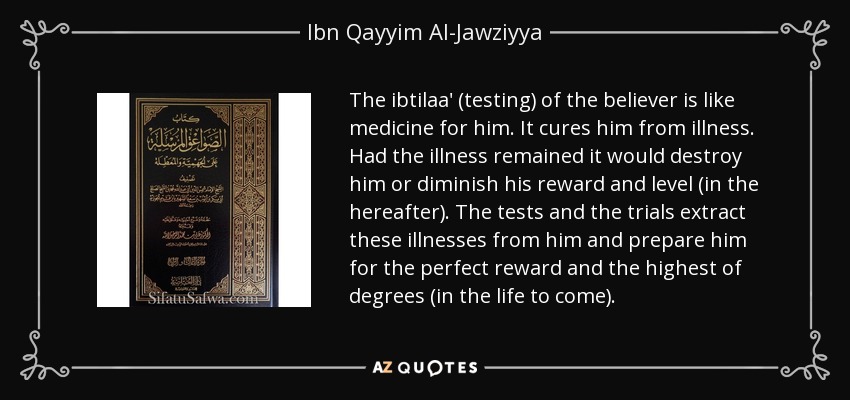 The ibtilaa' (testing) of the believer is like medicine for him. It cures him from illness. Had the illness remained it would destroy him or diminish his reward and level (in the hereafter). The tests and the trials extract these illnesses from him and prepare him for the perfect reward and the highest of degrees (in the life to come). - Ibn Qayyim Al-Jawziyya
