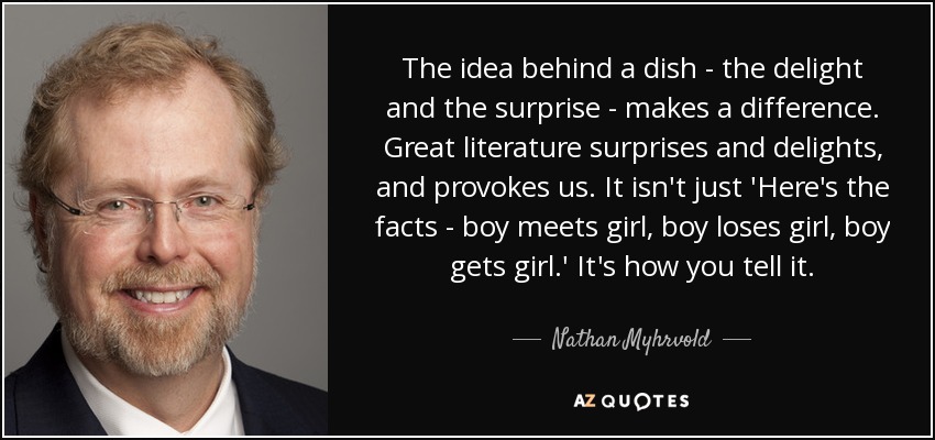 The idea behind a dish - the delight and the surprise - makes a difference. Great literature surprises and delights, and provokes us. It isn't just 'Here's the facts - boy meets girl, boy loses girl, boy gets girl.' It's how you tell it. - Nathan Myhrvold