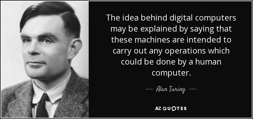 The idea behind digital computers may be explained by saying that these machines are intended to carry out any operations which could be done by a human computer. - Alan Turing