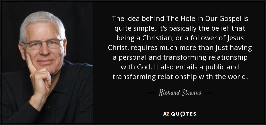 The idea behind The Hole in Our Gospel is quite simple. It's basically the belief that being a Christian, or a follower of Jesus Christ, requires much more than just having a personal and transforming relationship with God. It also entails a public and transforming relationship with the world. - Richard Stearns