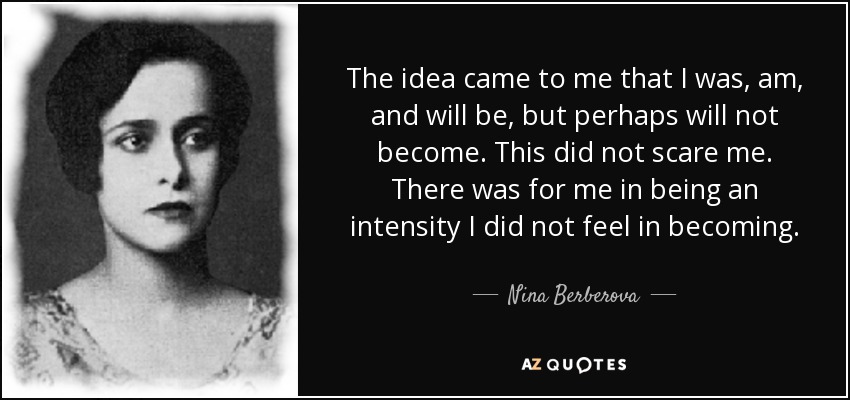 The idea came to me that I was, am, and will be, but perhaps will not become. This did not scare me. There was for me in being an intensity I did not feel in becoming. - Nina Berberova