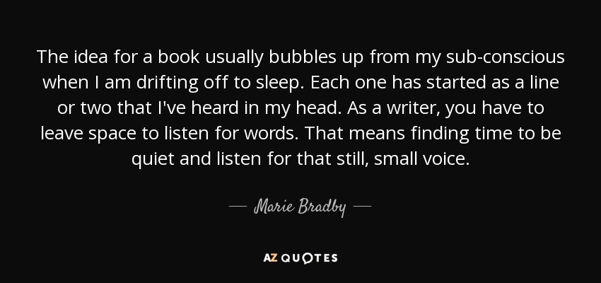 The idea for a book usually bubbles up from my sub-conscious when I am drifting off to sleep. Each one has started as a line or two that I've heard in my head. As a writer, you have to leave space to listen for words. That means finding time to be quiet and listen for that still, small voice. - Marie Bradby