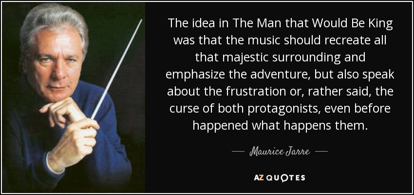 The idea in The Man that Would Be King was that the music should recreate all that majestic surrounding and emphasize the adventure, but also speak about the frustration or, rather said, the curse of both protagonists, even before happened what happens them. - Maurice Jarre