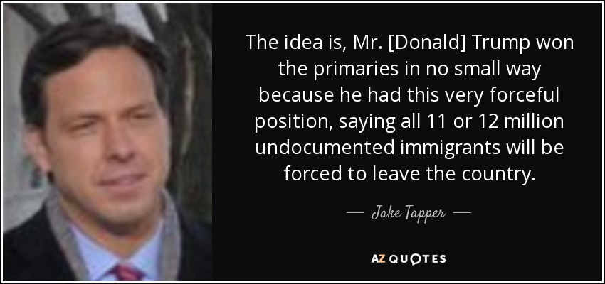 The idea is, Mr. [Donald] Trump won the primaries in no small way because he had this very forceful position, saying all 11 or 12 million undocumented immigrants will be forced to leave the country. - Jake Tapper