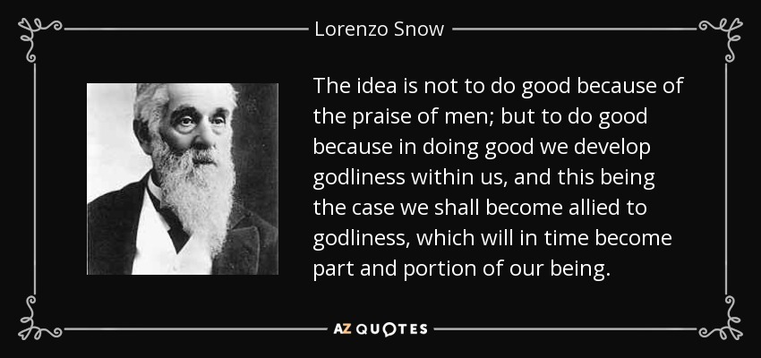 The idea is not to do good because of the praise of men; but to do good because in doing good we develop godliness within us, and this being the case we shall become allied to godliness, which will in time become part and portion of our being. - Lorenzo Snow