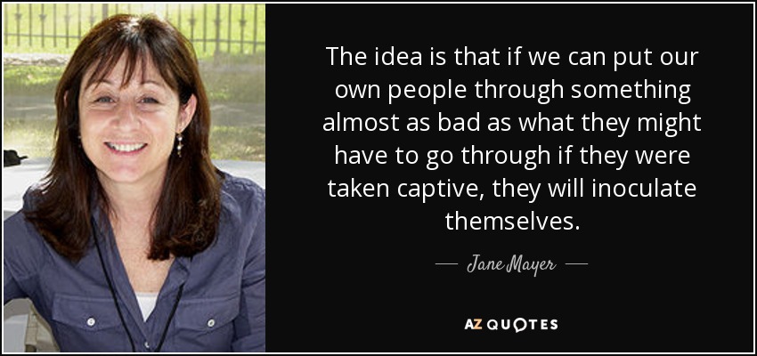 The idea is that if we can put our own people through something almost as bad as what they might have to go through if they were taken captive, they will inoculate themselves. - Jane Mayer