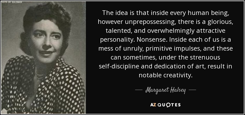 The idea is that inside every human being, however unprepossessing, there is a glorious, talented, and overwhelmingly attractive personality. Nonsense. Inside each of us is a mess of unruly, primitive impulses, and these can sometimes, under the strenuous self-discipline and dedication of art, result in notable creativity. - Margaret Halsey