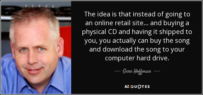 The idea is that instead of going to an online retail site ... and buying a physical CD and having it shipped to you, you actually can buy the song and download the song to your computer hard drive. - Gene Hoffman