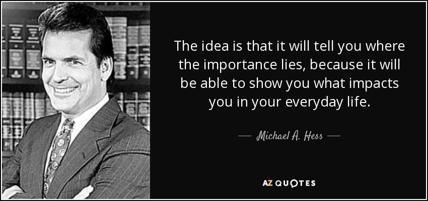 The idea is that it will tell you where the importance lies, because it will be able to show you what impacts you in your everyday life. - Michael A. Hess