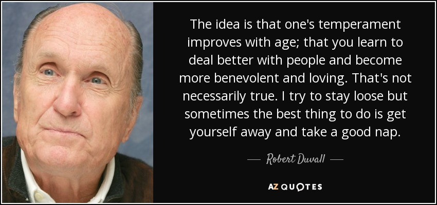 The idea is that one's temperament improves with age; that you learn to deal better with people and become more benevolent and loving. That's not necessarily true. I try to stay loose but sometimes the best thing to do is get yourself away and take a good nap. - Robert Duvall