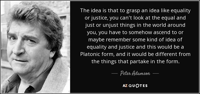 The idea is that to grasp an idea like equality or justice, you can't look at the equal and just or unjust things in the world around you, you have to somehow ascend to or maybe remember some kind of idea of equality and justice and this would be a Platonic form, and it would be different from the things that partake in the form. - Peter Adamson