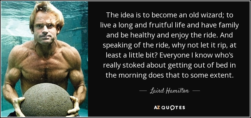 The idea is to become an old wizard; to live a long and fruitful life and have family and be healthy and enjoy the ride. And speaking of the ride, why not let it rip, at least a little bit? Everyone I know who's really stoked about getting out of bed in the morning does that to some extent. - Laird Hamilton