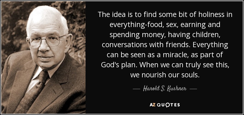 The idea is to find some bit of holiness in everything-food, sex, earning and spending money, having children, conversations with friends. Everything can be seen as a miracle, as part of God's plan. When we can truly see this, we nourish our souls. - Harold S. Kushner