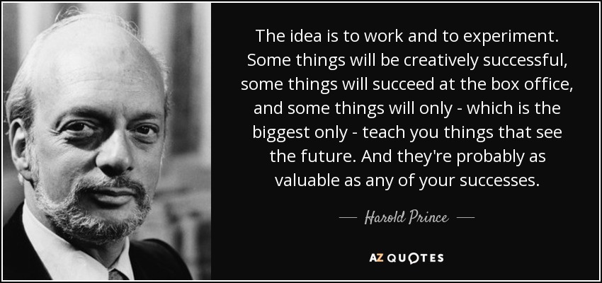 The idea is to work and to experiment. Some things will be creatively successful, some things will succeed at the box office, and some things will only - which is the biggest only - teach you things that see the future. And they're probably as valuable as any of your successes. - Harold Prince