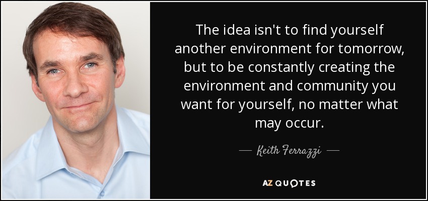The idea isn't to find yourself another environment for tomorrow, but to be constantly creating the environment and community you want for yourself, no matter what may occur. - Keith Ferrazzi