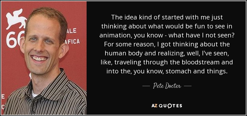 The idea kind of started with me just thinking about what would be fun to see in animation, you know - what have I not seen? For some reason, I got thinking about the human body and realizing, well, I've seen, like, traveling through the bloodstream and into the, you know, stomach and things. - Pete Docter