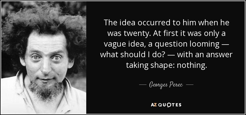 The idea occurred to him when he was twenty. At first it was only a vague idea, a question looming — what should I do? — with an answer taking shape: nothing. - Georges Perec