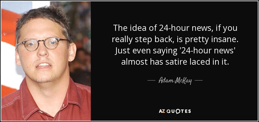 The idea of 24-hour news, if you really step back, is pretty insane. Just even saying '24-hour news' almost has satire laced in it. - Adam McKay