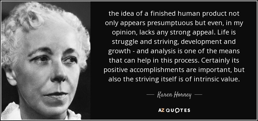 the idea of a finished human product not only appears presumptuous but even, in my opinion, lacks any strong appeal. Life is struggle and striving, development and growth - and analysis is one of the means that can help in this process. Certainly its positive accomplishments are important, but also the striving itself is of intrinsic value. - Karen Horney