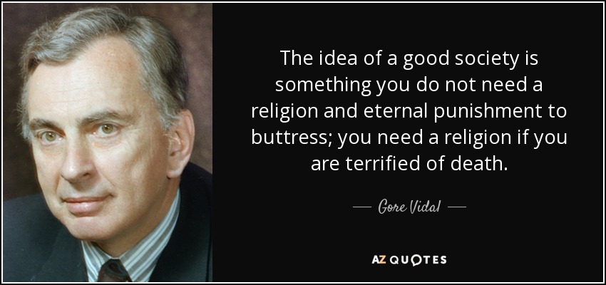 The idea of a good society is something you do not need a religion and eternal punishment to buttress; you need a religion if you are terrified of death. - Gore Vidal