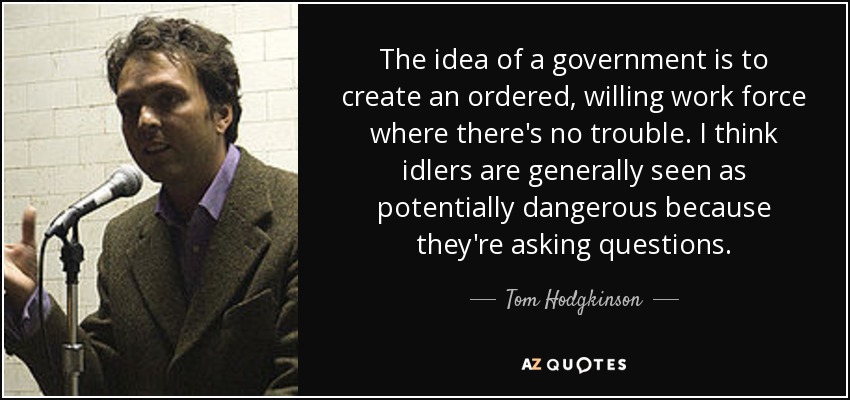 The idea of a government is to create an ordered, willing work force where there's no trouble. I think idlers are generally seen as potentially dangerous because they're asking questions. - Tom Hodgkinson