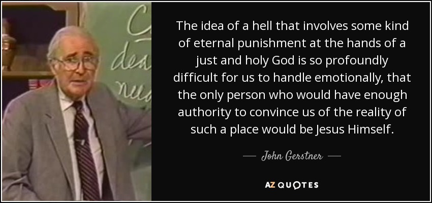 The idea of a hell that involves some kind of eternal punishment at the hands of a just and holy God is so profoundly difficult for us to handle emotionally, that the only person who would have enough authority to convince us of the reality of such a place would be Jesus Himself. - John Gerstner