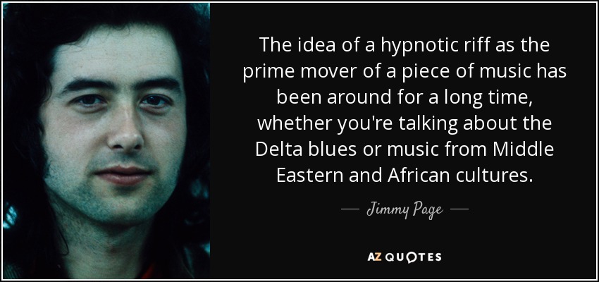 The idea of a hypnotic riff as the prime mover of a piece of music has been around for a long time, whether you're talking about the Delta blues or music from Middle Eastern and African cultures. - Jimmy Page