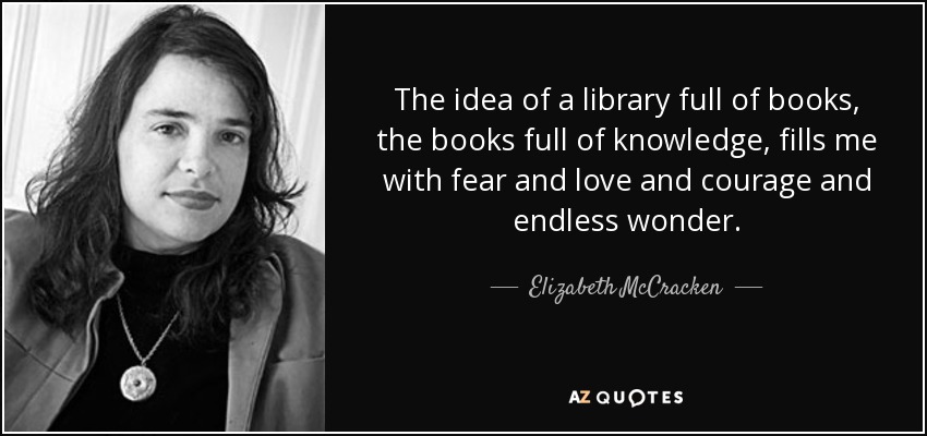 The idea of a library full of books, the books full of knowledge, fills me with fear and love and courage and endless wonder. - Elizabeth McCracken