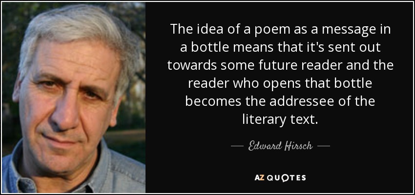 The idea of a poem as a message in a bottle means that it's sent out towards some future reader and the reader who opens that bottle becomes the addressee of the literary text. - Edward Hirsch