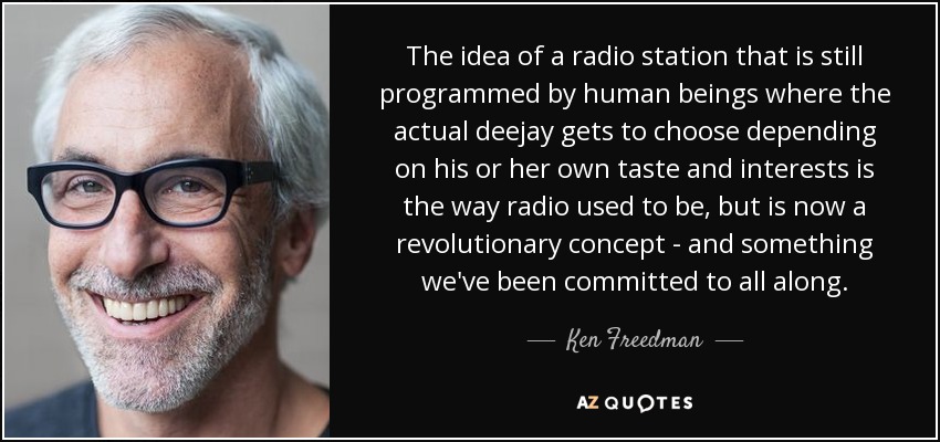 The idea of a radio station that is still programmed by human beings where the actual deejay gets to choose depending on his or her own taste and interests is the way radio used to be, but is now a revolutionary concept - and something we've been committed to all along. - Ken Freedman