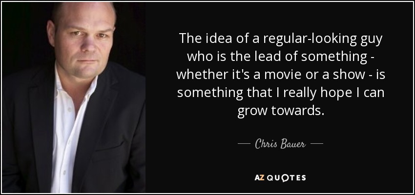 The idea of a regular-looking guy who is the lead of something - whether it's a movie or a show - is something that I really hope I can grow towards. - Chris Bauer