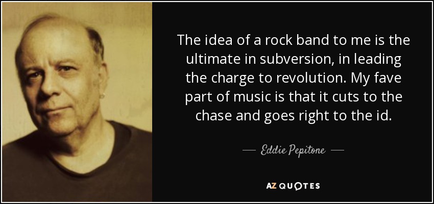 The idea of a rock band to me is the ultimate in subversion, in leading the charge to revolution. My fave part of music is that it cuts to the chase and goes right to the id. - Eddie Pepitone