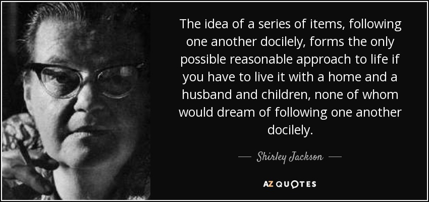 The idea of a series of items, following one another docilely, forms the only possible reasonable approach to life if you have to live it with a home and a husband and children, none of whom would dream of following one another docilely. - Shirley Jackson