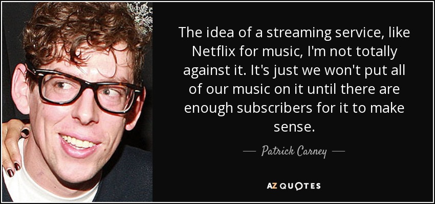 The idea of a streaming service, like Netflix for music, I'm not totally against it. It's just we won't put all of our music on it until there are enough subscribers for it to make sense. - Patrick Carney