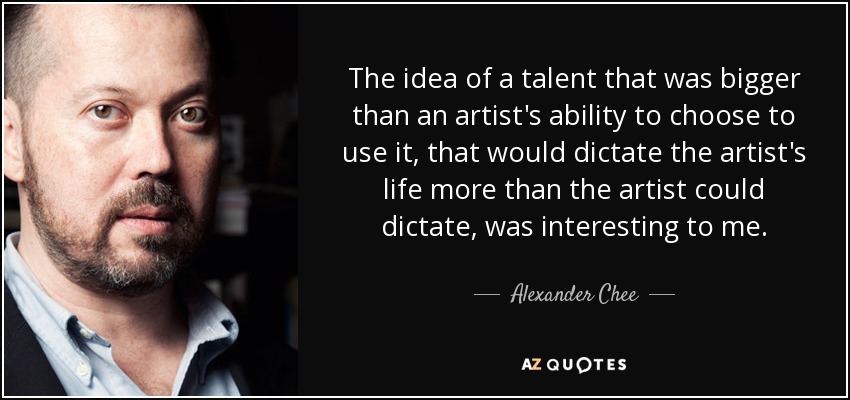 The idea of a talent that was bigger than an artist's ability to choose to use it, that would dictate the artist's life more than the artist could dictate, was interesting to me. - Alexander Chee