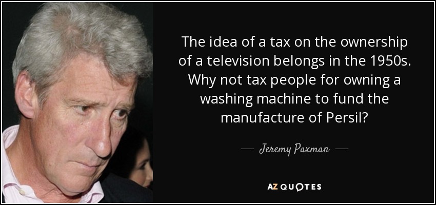 The idea of a tax on the ownership of a television belongs in the 1950s. Why not tax people for owning a washing machine to fund the manufacture of Persil? - Jeremy Paxman