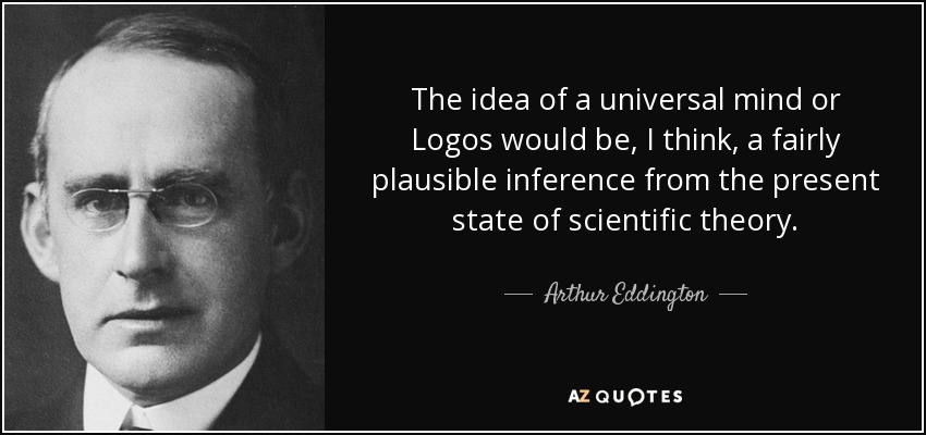 The idea of a universal mind or Logos would be, I think, a fairly plausible inference from the present state of scientific theory. - Arthur Eddington