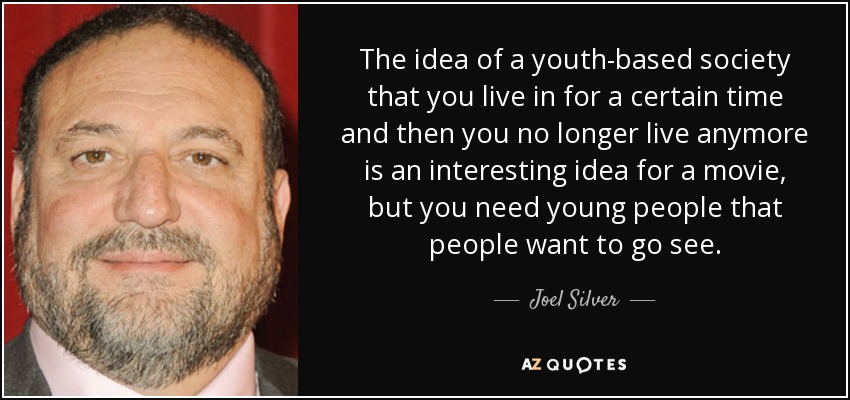 The idea of a youth-based society that you live in for a certain time and then you no longer live anymore is an interesting idea for a movie, but you need young people that people want to go see. - Joel Silver