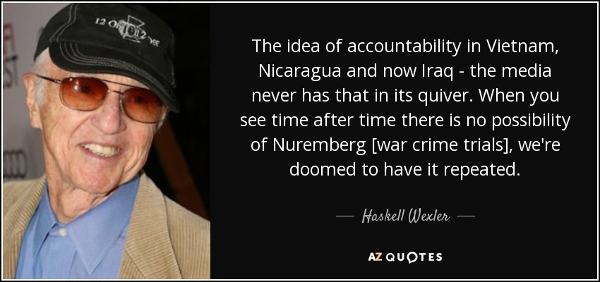 The idea of accountability in Vietnam, Nicaragua and now Iraq - the media never has that in its quiver. When you see time after time there is no possibility of Nuremberg [war crime trials], we're doomed to have it repeated. - Haskell Wexler